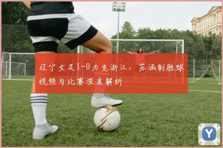 辽宁女足1-0力克浙江，苏涵制胜球视频与比赛深度解析