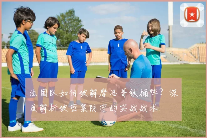 法国队如何破解摩洛哥铁桶阵？深度解析破密集防守的实战战术
