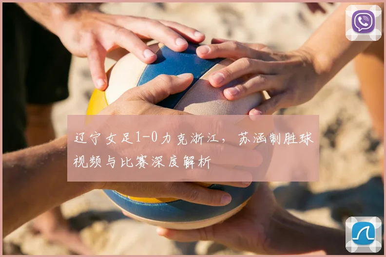 辽宁女足1-0力克浙江，苏涵制胜球视频与比赛深度解析