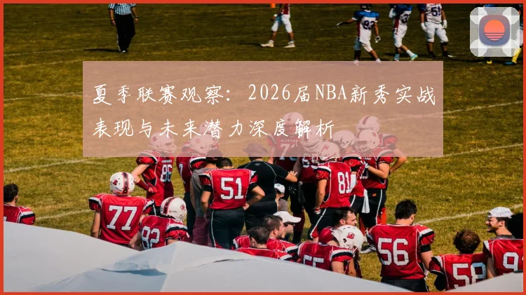 夏季联赛观察:2026届NBA新秀实战表现与未来潜力深度解析