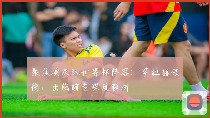聚焦埃及队世界杯阵容：萨拉赫领衔，出线前景深度解析