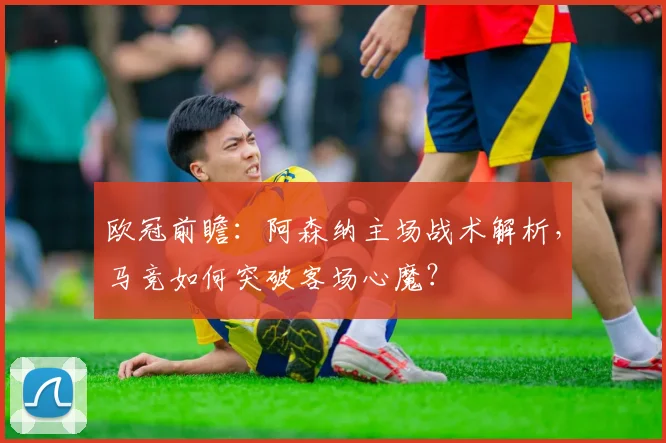 欧冠前瞻：阿森纳主场战术解析，马竞如何突破客场心魔？