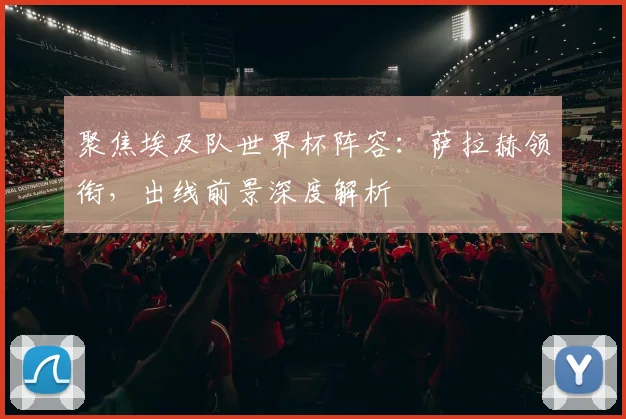 聚焦埃及队世界杯阵容：萨拉赫领衔，出线前景深度解析