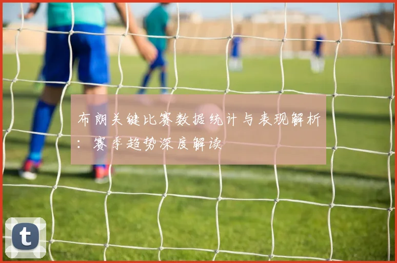 布朗关键比赛数据统计与表现解析:赛季趋势深度解读
