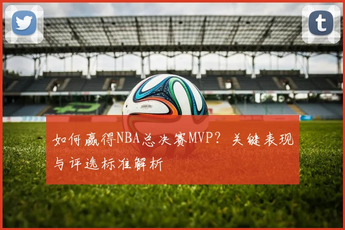 如何赢得NBA总决赛MVP？关键表现与评选标准解析