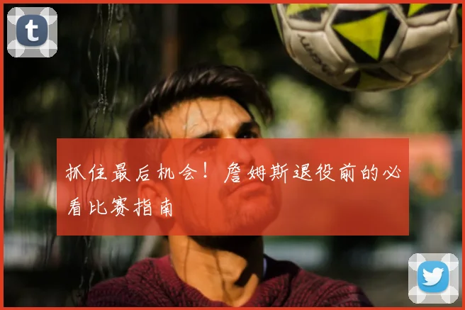 抓住最后机会！詹姆斯退役前的必看比赛指南