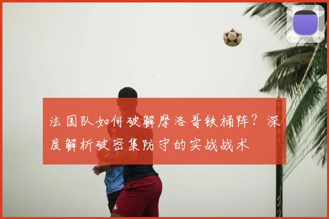 法国队如何破解摩洛哥铁桶阵？深度解析破密集防守的实战战术