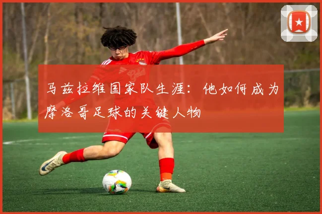马兹拉维国家队生涯：他如何成为摩洛哥足球的关键人物