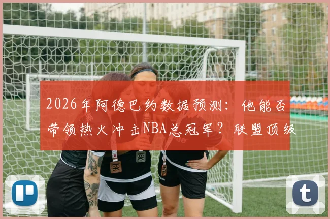 2026年阿德巴约数据预测：他能否带领热火冲击NBA总冠军？联盟顶级内线分析