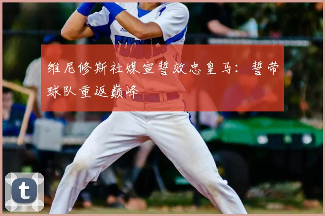 维尼修斯社媒宣誓效忠皇马:誓带球队重返巅峰